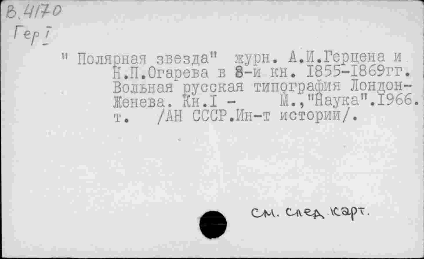 ﻿Гер 7
” Полярная звезда” журн. А.И.Герцена и Й.П.Огарева в 8-и кн. 1855-1869гг. Вольная русская типография Лондон-Женева. Кн.1 -	М.,’’Наука”. 1966.
т. /АН СССР.Ин-т истории/.
Слл- \cap~.